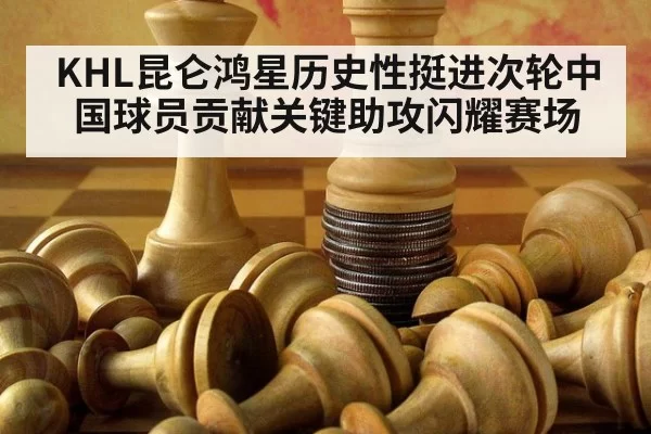KHL昆仑鸿星历史性挺进次轮中国球员贡献关键助攻闪耀赛场