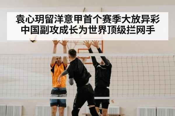 袁心玥留洋意甲首个赛季大放异彩 中国副攻成长为世界顶级拦网手