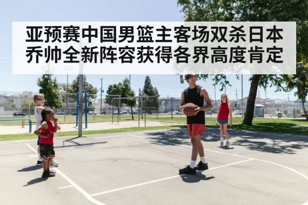 亚预赛中国男篮主客场双杀日本 乔帅全新阵容获得各界高度肯定