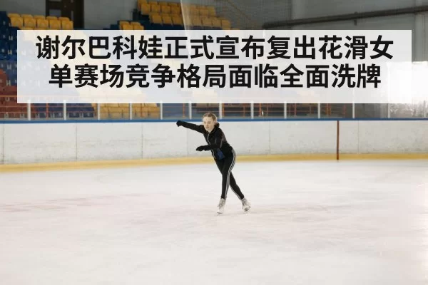 谢尔巴科娃正式宣布复出花滑女单赛场竞争格局面临全面洗牌